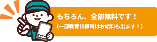 もちろん、全部無料です！（一部教育訓練時はお給料も出ます！）